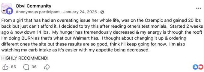 Anonymous participant: From a girl that has had an overeating issue her whole life, was on the Ozempic and gained 20 lbs back but just can’t afford it, I decided to try this after reading others testimonials. Started 2 weeks ago & now down 14 lbs. My hunger has tremendously decreased & my energy is through the roof! I’m doing BURN as that’s what our Walmart has. I thought about changing it up & ordering different ones the site but these results are so good, think I’ll keep going for now. I’m also watching my carb intake as it’s easier with my appetite being decreased. HIGHLY RECOMMEND!