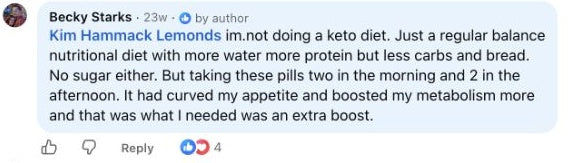 Becky Starks: Kim Hammack Lemonds im.not doing a keto diet. Just a regular balance nutritional diet with more water more protein but less carbs and bread. No sugar either. But taking these pills two in the morning and 2 in the afternoon. It had curved my appetite and boosted my metabolism more and that was what I needed was an extra boost.