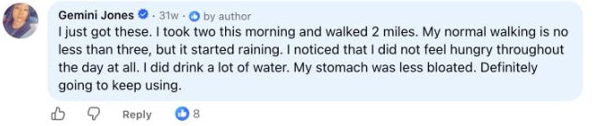 Gemini Jones: I just got these. I took two this morning and walked 2 miles. My normal walking is no less than three, but it started raining. I noticed that I did not feel hungry throughout the day at all. I did drink a lot of water. My stomach was less bloated. Definitely going to keep using.