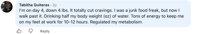 Tabitha Guiteras: I’m on day 4, down 4 lbs. It totally cut cravings. I was a junk food freak, but now I walk past it. Drinking half my body weight (oz) of water. Tons of energy to keep me on my feet at work for 10-12 hours. Regulated my metabolism.