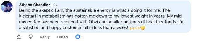 Athena Chandler: Being the skeptic I am, the sustainable energy is what's doing it for me. The kickstart in metabolism has gotten me down to my lowest weight in years. My mid day coffee has been replaced with Obvi and smaller portions of healthier foods. I'm a satisfied and happy customer, all in less than a week!  🙌🫶💛