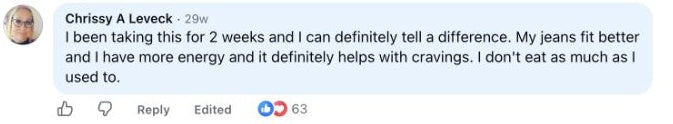 Chrissy A Leveck: I been taking this for 2 weeks and I can definitely tell a difference. My jeans fit better and I have more energy and it definitely helps with cravings. I don't eat as much as I used to.