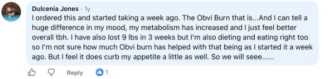 Dulcenia Jones: I ordered this and started taking a week ago. The Obvi Burn that is...And I can tell a huge difference in my mood, my metabolism has increased and I just feel better overall tbh. I have also lost 9 lbs in 3 weeks but I'm also dieting and eating right too so I'm not sure how much Obvi burn has helped with that being as I started it a week ago. But I feel it does curb my appetite a little as well. So we will seee......