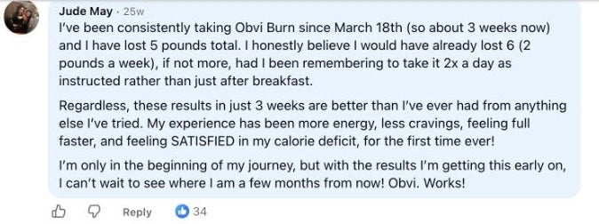 Jude May: I’ve been consistently taking Obvi Burn since March 18th (so about 3 weeks now) and I have lost 5 pounds total. I honestly believe I would have already lost 6 (2 pounds a week), if not more, had I been remembering to take it 2x a day as instructed rather than just after breakfast.
Regardless, these results in just 3 weeks are better than I’ve ever had from anything else I’ve tried. My experience has been more energy, less cravings, feeling full faster, and feeling SATISFIED in my calorie deficit, for the first time ever!
I’m only in the beginning of my journey, but with the results I’m getting this early on, I can’t wait to see where I am a few months from now! Obvi. Works!