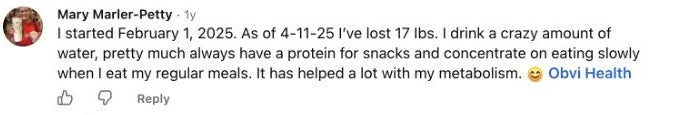 Mary Marler-Petty: I started February 1, 2025. As of 4-11-25 I’ve lost 17 Ibs. I drink a crazy amount of water, pretty much always have a protein for snacks and concentrate on eating slowly when I eat my regular meals. It has helped a lot with my metabolism. 😊 Obvi Health ￼￼￼