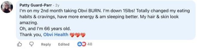 Patty Guard-Parr: I'm on my 2nd month taking Obvi BURN. I'm down 15lbs! Totally changed my eating habits & cravings, have more energy & am sleeping better. My hair & skin look amazing.
Oh, and I'm 66 years old.
Thank you, Obvi Health 💖💖💖